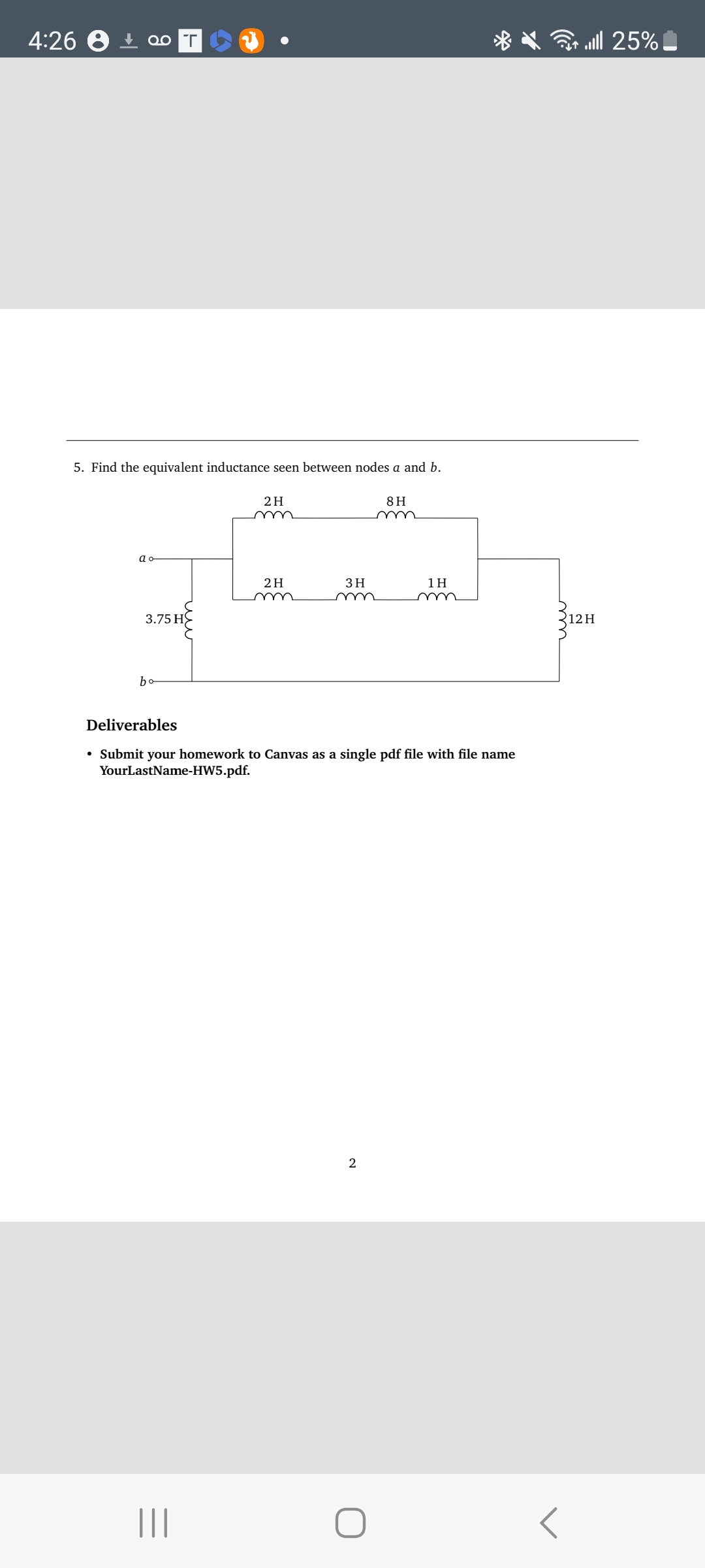 4:26
Qo T
5. Find the equivalent inductance seen between nodes a and b.
ao
3.75 H
bo
2 H
||||
m
2 H
3 H
8H
Deliverables
• Submit your homework to Canvas as a single pdf file with file name
YourLastName-HW5.pdf.
2
1H
<
25% اس
12H