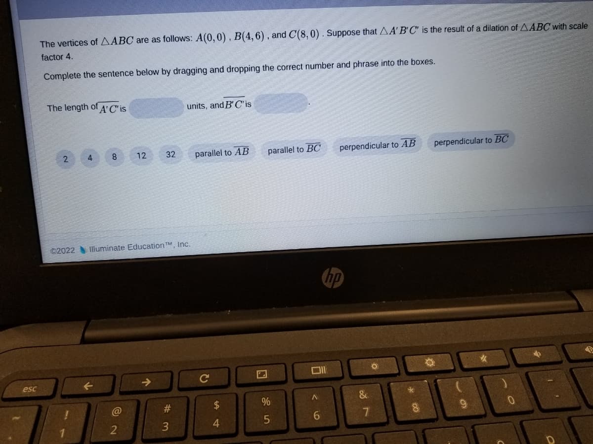 The vertices of AABC are as follows: A(0, 0), B(4,6), and C(8, 0) . Suppose that AA'B'C" is the result of a dilation of AABC with scale
factor 4.
Complete the sentence below by dragging and dropping the correct number and phrase into the boxes.
The length of A'C'is
units, and B' C'is
parallel to AB
parallel to BC
perpendicular to AB
perpendicular to BC
2
4
8.
12
32
©2022 Illuminate Education TM, Inc.
hp
->
C
esc
2$
%
&
@
23
5
6.
7
3
4.
