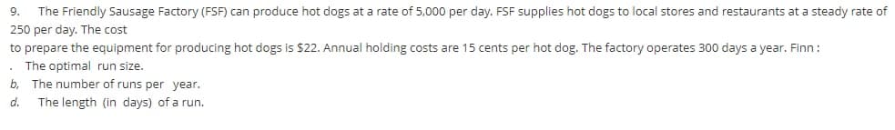 9. The Friendly Sausage Factory (FSF) can produce hot dogs at a rate of 5,000 per day. FSF supplies hot dogs to local stores and restaurants at a steady rate of
250 per day. The cost
to prepare the equipment for producing hot dogs is $22. Annual holding costs are 15 cents per hot dog. The factory operates 300 days a year. Finn :
. The optimal run size.
b,
The number of runs per year.
d.
The length (in days) of a run.
