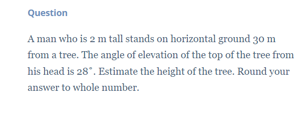 Question
A man who is 2 m tall stands on horizontal ground 30 m
from a tree. The angle of elevation of the top of the tree from
his head is 28°. Estimate the height of the tree. Round your
answer to whole number.
