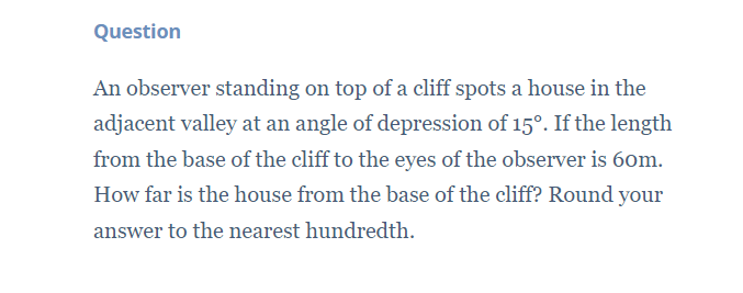 Question
An observer standing on top of a cliff spots a house in the
adjacent valley at an angle of depression of 15°. If the length
from the base of the cliff to the eyes of the observer is 6om.
How far is the house from the base of the cliff? Round your
answer to the nearest hundredth.
