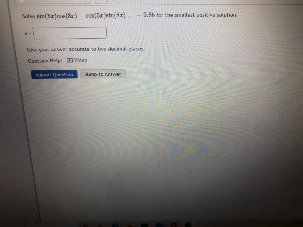 Solve sin(5x)cos(8z)- cos(5x)sin(8z)
0.85 for the smallest positive solution.
Give your answer accurate to two decimal places.
Question Help: Video
Submit Question
Jump to Answer
