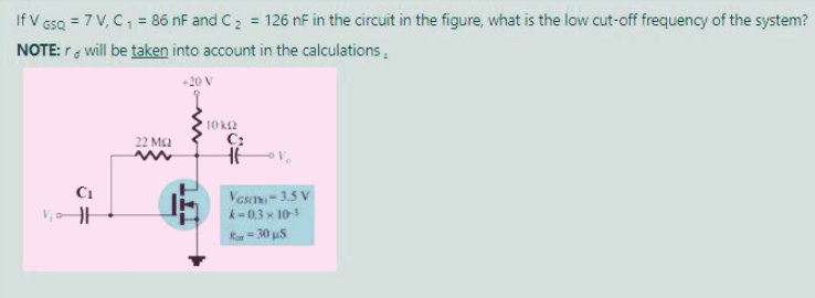 If V GsQ = 7 V, C, = 86 nF and C2 = 126 nF in the circuit in the figure, what is the low cut-off frequency of the system?
NOTE: r will be taken into account in the calculations,
%3D
+20 V
10 k2
C:
22 M2
Vescm-35 V
k-0.3 x 10
C1
Ra= 30 uS
