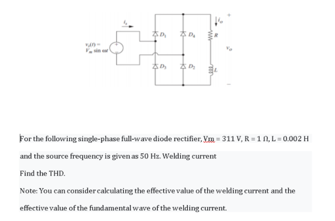 추D
V sin or
For the following single-phase full-wave diode rectifier, Vm = 311 V, R = 1 N, L = 0.002 H
and the source frequency is given as 50 Hz. Welding current
Find the THD.
Note: You can consider calculating the effective value of the welding current and the
effective value of the fundamental wave of the welding current.
