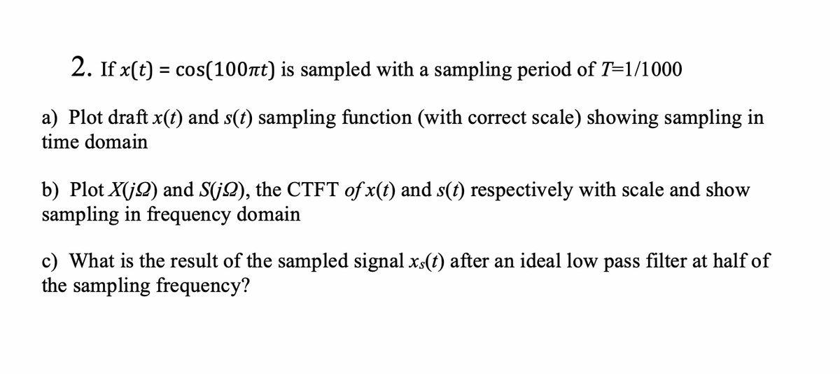 2. If x(t) = cos(100nt) is sampled with a sampling period of T=1/1000
a) Plot draft x(ft) and s(t) sampling function (with correct scale) showing sampling in
time domain
b) Plot X(jQ) and S(jQ), the CTFT of x(t) and s(t) respectively with scale and show
sampling in frequency domain
c) What is the result of the sampled signal xs(t) after an ideal low pass filter at half of
the sampling frequency?
