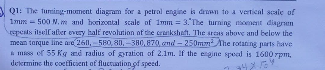 Q1: The turning-moment diagram for a petrol engine is drawn to a vertical scale of
1mm = 500 N.m and horizontal scale of 1mm = 3. The turning moment diagram
repeats itself after every half revolution of the crankshaft. The areas above and below the
mean torque line are 260, -580, 80, -380, 870, and -250mm². The rotating parts have
a mass of 55 Kg and radius of gyration of 2.1m. If the engine speed is 1600 rpm,
determine the coefficient of fluctuation of speed.
34x139
2