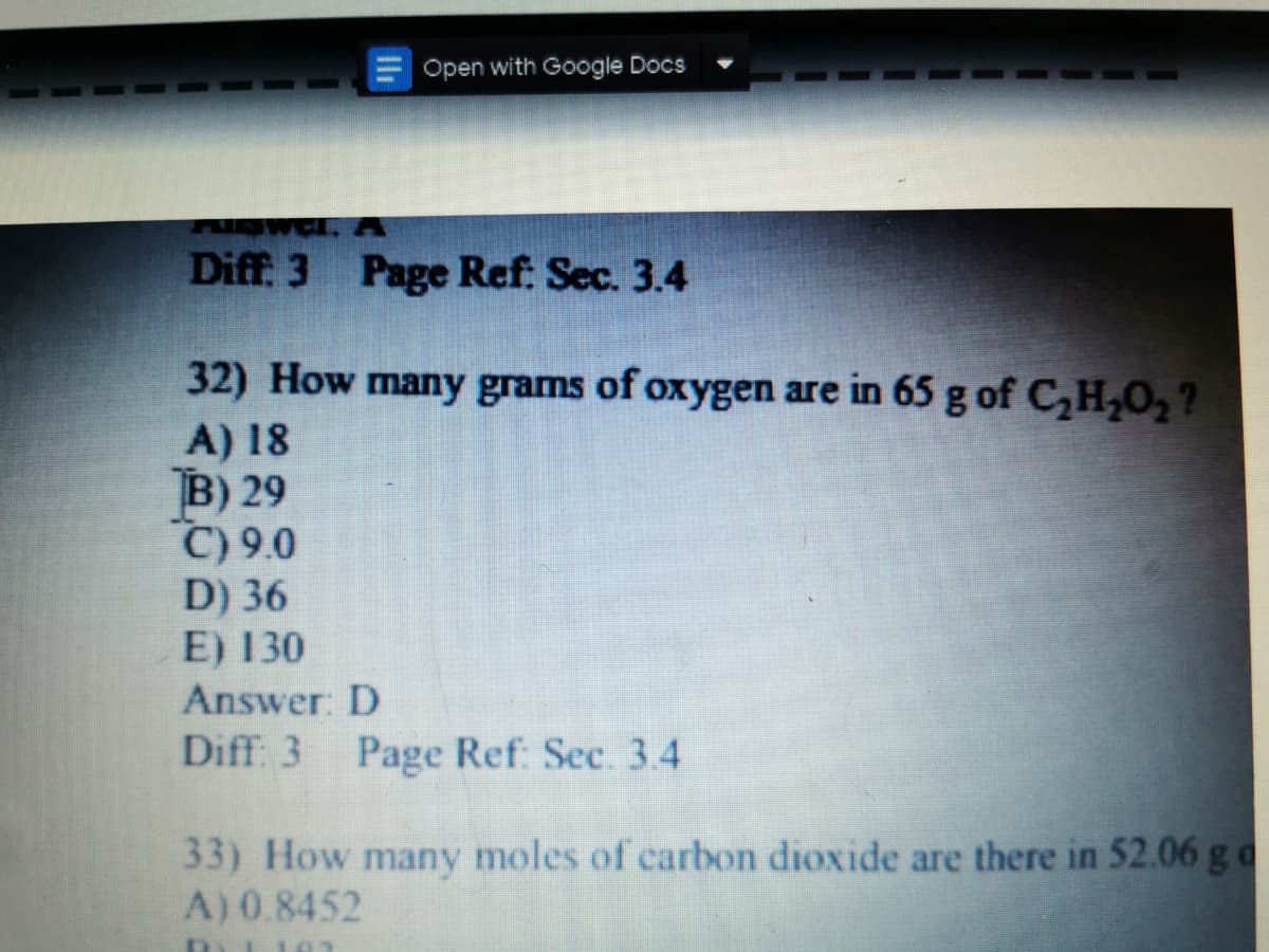 Open with Google Docs
Diff. 3 Page Ref: Sec. 3.4
32) How many grams of oxygen are in 65 g of C,H,O, ?
A) 18
B) 29
C) 9.0
D) 36
E) 130
Answer: D
Diff: 3 Page Ref: Sec. 3.4
33) How many moles of carbon dioxide are there in 52.06 g o
A) 0.8452
