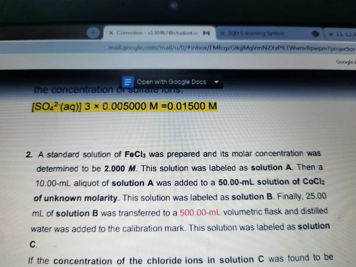 x Correction-s130467@student.sc M
x SQU E-learning System
x 3.1-3.2 A
mail.google.com/mail/u/0/%#inbox/FMfcgzGlkjjMgVmNZXxPILTWwnvBpwpm?projector-
Google
Open with Google Docs
the concentration oI sullate 1ons.
[SO22(aq)] 3 × 0.005000 M =0.01500 M
2. A standard solution of FeCla was prepared and its molar concentration was
determined to be 2.000 M. This solution was labeled as solution A Then a
10.00-mL aliquot of solution A was added to a 50.00-mL solution of CoCl2
of unknown molarity. This solution was labeled as solution B. Finally, 25.00
mL of solution B was transferred to a 500.00-mL volumetric flask and distilled
water was added to the calibration mark. This solution was labeled as solution
С.
If the concentration of the chloride ions in solution C was found to be
