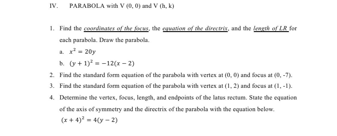 IV.
PARABOLA with V (0, 0) and V (h, k)
1. Find the coordinates of the focus, the equation of the directrix, and the length of LR for
each parabola. Draw the parabola.
a. x² =
20y
b. (y + 1)² = −12(x − 2)
2.
Find the standard form equation of the parabola with vertex at (0, 0) and focus at (0, -7).
3. Find the standard form equation of the parabola with vertex at (1, 2) and focus at (1, -1).
4. Determine the vertex, focus, length, and endpoints of the latus rectum. State the equation
of the axis of symmetry and the directrix of the parabola with the equation below.
(x+4)² = 4(y-2)