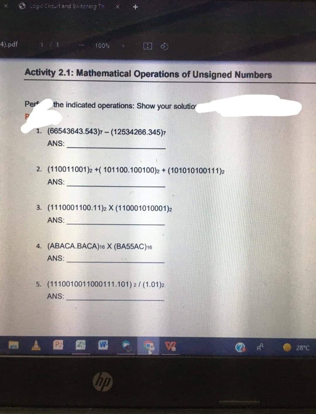 4).pdf
Logic Circuit and Switching Thi
1
Activity 2.1: Mathematical Operations of Unsigned Numbers
Per the indicated operations: Show your solutio
1. (66543643.543)7- (12534266.345)7
ANS:
100%
2. (110011001)2 +( 101100.100100)2 + (101010100111)2
ANS:
3. (1110001100.11)2 X (110001010001)2
ANS:
4. (ABACA.BACA)16 X (BA55AC) 16
ANS:
5. (1110010011000111.101) 2/(1.01)2
ANS:
W
hp
28°C