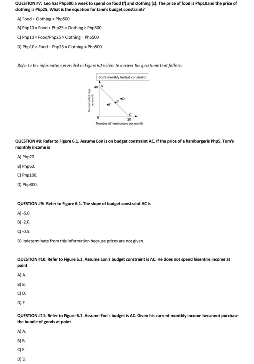 QUESTION #7: Leo has Php500 a week to spend on food (f) and clothing (c). The price of food is Php10and the price of
clothing is Php25. What is the equation for Jane's budget constraint?
A) Food + Clothing < Php500
B) Php10 x Food + Php25 x Clothing > Php500
C) Php10x Food/Php25 x Clothing = Php500
D) Php10 x Food + Php25 x Clothing = Php500
Refer to the information provided in Figure 6.1 below to answer the questions that follow.
40
Eon's monthly budget constraint
B D
с
A) A.
B) B.
C) E.
D) D.
0
20
Number of hamburgers per month
QUESTION #8: Refer to Figure 6.1. Assume Eon is on budget constraint AC. If the price of a hamburgeris Php5, Tom's
monthly income is
A) Php20.
B) Php60.
C) Php100.
D) Php300.
QUESTION #9: Refer to Figure 6.1. The slope of budget constraint AC is
A)-5.0.
B)-2.0.
C) -0.5.
D) indeterminate from this information because prices are not given.
QUESTION #10: Refer to Figure 6.1. Assume Eon's budget constraint is AC. He does not spend hisentire income at
point
A) A.
B) B.
C) D.
D) E.
QUESTION #11: Refer to Figure 6.1. Assume Eon's budget is AC. Given his current monthly income hecannot purchase
the bundle of goods at point