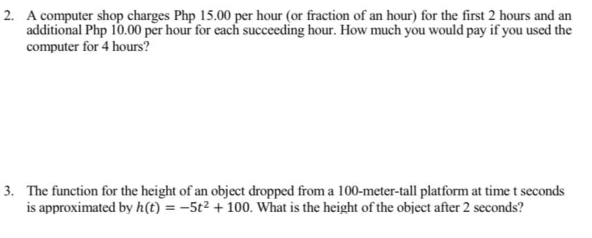 2. A computer shop charges Php 15.00 per hour (or fraction of an hour) for the first 2 hours and an
additional Php 10.00 per hour for each succeeding hour. How much you would pay if you used the
computer for 4 hours?
3. The function for the height of an object dropped from a 100-meter-tall platform at time t seconds
is approximated by h(t) = −5t² + 100. What is the height of the object after 2 seconds?