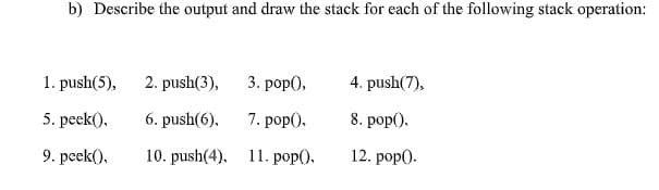 b) Describe the output and draw the stack for each of the following stack operation:
1. push(5),
2. push(3),
3. рop(),
4. push(7),
5. peek().
6. push(6).
7. pop).
8. pop().
9. peek(),
10. push(4), 11. pop(),
12. pop).
