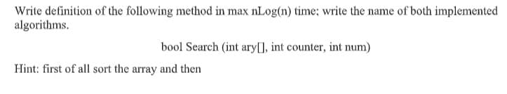 Write definition of the following method in max nLog(n) time: write the name of both implemented
algorithms.
bool Search (int ary[], int counter, int num)
Hint: first of all sort the array and then
