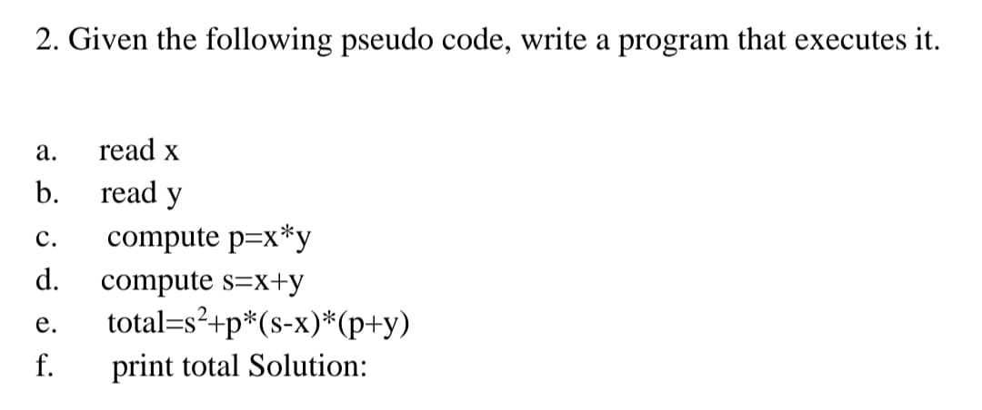 2. Given the following pseudo code, write a program that executes it.
а.
read x
b.
read y
с.
compute p=x*y
d.
compute s=x+y
total=s²+p*(s-x)*(p+y)
е.
f.
print total Solution:
