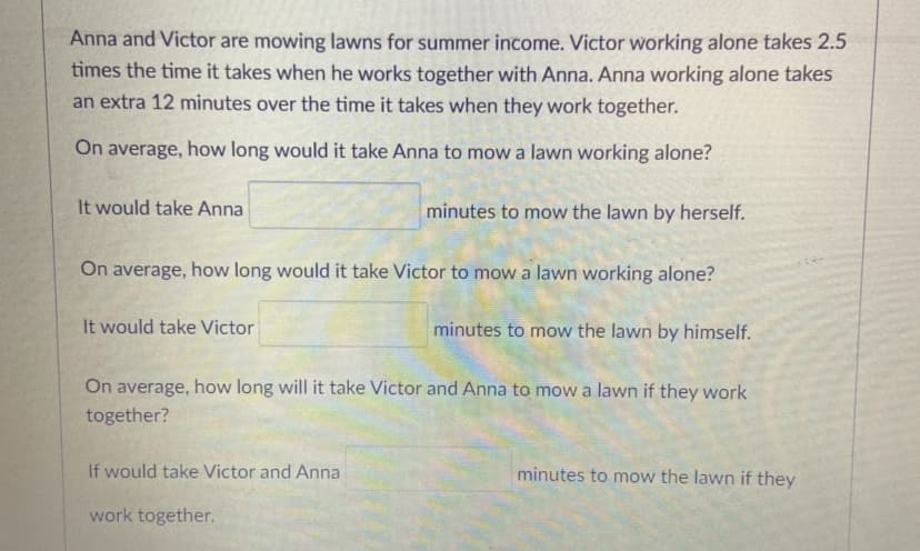Anna and Victor are mowing lawns for summer income. Victor working alone takes 2.5
times the time it takes when he works together with Anna. Anna working alone takes
an extra 12 minutes over the time it takes when they work together.
On average, how long would it take Anna to mow a lawn working alone?
It would take Anna
minutes to mow the lawn by herself.
On average, how long would it take Victor to mow a lawn working alone?
It would take Victor
minutes to mow the lawn by himself.
On average, how long will it take Victor and Anna to mow a lawn if they work
together?
If would take Victor and Anna
minutes to mow the lawn if they
work together.
