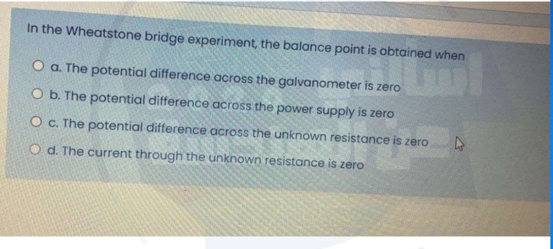 In the Wheatstone bridge experiment, the balance point is obtained when
O a. The potential difference across the galvanometer is zero
O b. The potential difference across the power supply is zero
O c. The potential difference across the unknown resistance is zero
O d. The current through the unknown resistance is zero
