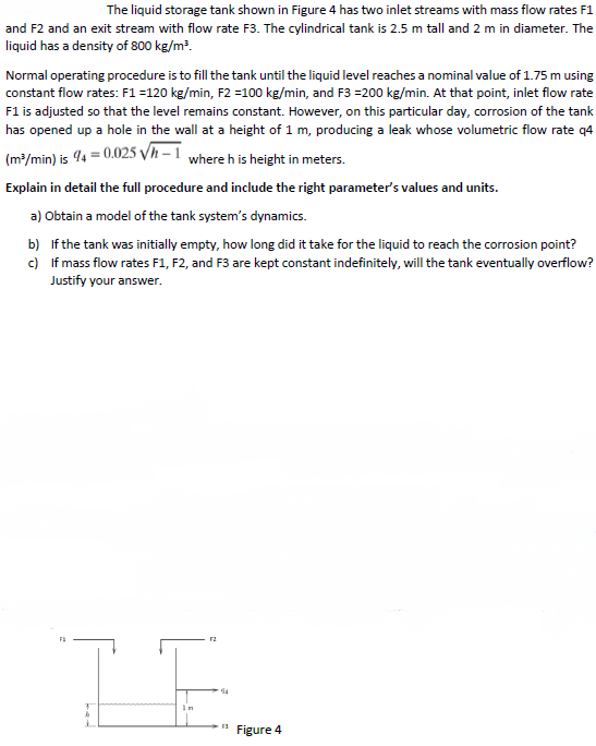 The liquid storage tank shown in Figure 4 has two inlet streams with mass flow rates F1
and F2 and an exit stream with flow rate F3. The cylindrical tank is 2.5 m tall and 2 m in diameter. The
liquid has a density of 800 kg/m?.
Normal operating procedure is to fill the tank until the liquid level reaches a nominal value of 1.75 m using
constant flow rates: F1 =120 kg/min, F2 =100 kg/min, and F3 =200 kg/min. At that point, inlet flow rate
F1 is adjusted so that the level remains constant. However, on this particular day, corrosion of the tank
has opened up a hole in the wall at a height of 1 m, producing a leak whose volumetric flow rate q4
(m/min) is 4 = 0.025 Vh – 1 where h is height in meters.
Explain in detail the full procedure and include the right parameter's values and units.
a) Obtain a model of the tank system's dynamics.
b) If the tank was initially empty, how long did it take for the liquid to reach the corrosion point?
c) If mass flow rates F1, F2, and F3 are kept constant indefinitely, will the tank eventually overflow?
Justify your answer.
F3
Figure 4
