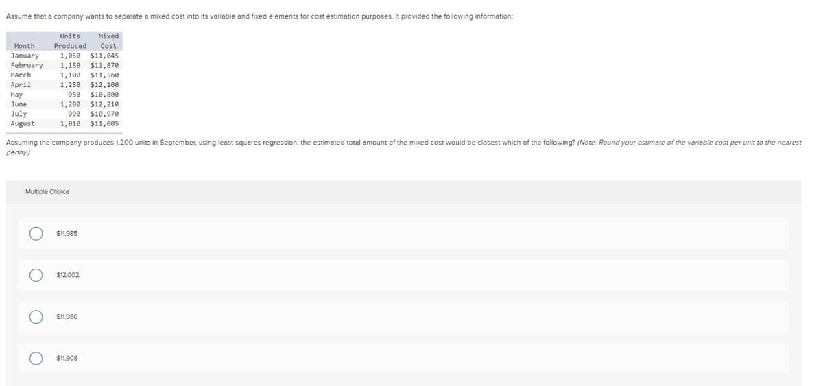 Assume that a company wants to separate a mixed cost into its variable and fixed elements for cost estimation purposes. It provided the following information:
Month
Units Mixed
Produced Cost
1,050 $11,045
January
February 1,150 $11,870
March
$11,560
1,100
1,250 $12, 100
April
May
950 $10,800
1,280 $12,210
June
July
990
$10,970
August
1,010 $11,005
Assuming the company produces 1,200 units in September, using least-squares regression, the estimated total amount of the mixed cost would be closest which of the following? (Note: Round your estimate of the variable cost per unit to the nearest
penny.)
Multiple Choice
O $11,985
O $12,002
O $11,950
O $11,908