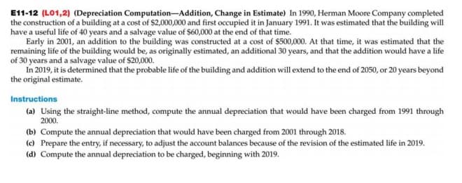 E11-12 (L01,2) (Depreciation Computation-Addition, Change in Estimate) In 1990, Herman Moore Company completed
the construction of a building at a cost of $2,000,000 and first occupied it in January 1991. It was estimated that the building will
have a useful life of 40 years and a salvage value of $60,000 at the end of that time.
Early in 2001, an addition to the building was constructed at a cost of $500,000. At that time, it was estimated that the
remaining life of the building would be, as originally estimated, an additional 30 years, and that the addition would have a life
of 30 years and a salvage value of $20,000.
In 2019, it is determined that the probable life of the building and addition will extend to the end of 2050, or 20 years beyond
the original estimate.
Instructions
(a) Using the straight-line method, compute the annual depreciation that would have been charged from 1991 through
2000.
(b) Compute the annual depreciation that would have been charged from 2001 through 2018.
(c) Prepare the entry, if necessary, to adjust the account balances because of the revision of the estimated life in 2019.
(d) Compute the annual depreciation to be charged, beginning with 2019.