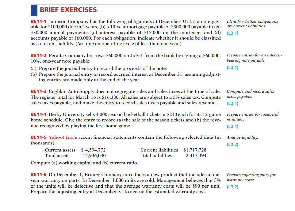 BRIEF EXERCISES
BE11-1 Jamison Company has the following obligations at December 31: (a) a note pay-
able for $100,000 due in 2 years, (b) a 10-year mortgage payable of $300,000 payable in ten
$30,000 annual payments, (c) interest payable of $15,000 on the mortgage, and (d)
accounts payable of $60,000. For each obligation, indicate whether it should be classified
as a current liability. (Assume an operating cycle of less than one year.)
Identify whether obligations
are current liabilities.
(LO 1)
BE11-2 Peralta Company borrows $60,000 on July 1 from the bank by signing a $60,000, Prepare entries for an interest-
10%, one-year note payable.
bearing note payable.
(LO 1)
(a) Prepare the journal entry to record the proceeds of the note.
(b) Prepare the journal entry to record accrued interest at December 31, assuming adjust-
ing entries are made only at the end of the year.
BE11-3 Coghlan Auto Supply does not segregate sales and sales taxes at the time of sale.
The register total for March 16 is $16,380. All sales are subject to a 5% sales tax. Compute
sales taxes payable, and make the entry to record sales taxes payable and sales revenue.
Compute and record sales
taxes payable.
(LO 1)
BE11-4 Derby University sells 4,000 season basketball tickets at $210 each for its 12-game Prepare entries for unearned
home schedule. Give the entry to record (a) the sale of the season tickets and (b) the reve-
nue recognized by playing the first home game.
revenues.
(LO 1)
BE11-5 Yahoo! Inc.'s recent financial statements contain the following selected data (in
thousands).
Analyze liquidity.
(LO 2)
$ 4,594,772
Current liabilities $1,717,728
2,417,394
Current assets
Total assets
14,936,030
Total liabilities
Compute (a) working capital and (b) current ratio.
BE11-6 On December 1, Bruney Company introduces a new product that includes a one-
year warranty on parts. In December, 1,000 units are sold. Management believes that 5%
of the units will be defective and that the average warranty costs will be $90 per unit.
Prepare the adjusting entry at December 31 to accrue the estimated warranty cost.
Prepare adjusting entry for
warranty costs.
(LO 2)
