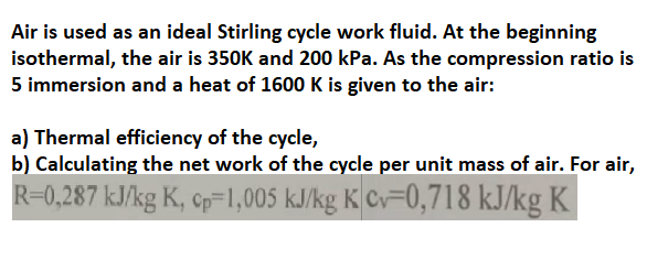 Air is used as an ideal Stirling cycle work fluid. At the beginning
isothermal, the air is 350K and 200 kPa. As the compression ratio is
5 immersion and a heat of 1600 K is given to the air:
a) Thermal efficiency of the cycle,
b) Calculating the net work of the cycle per unit mass of air. For air,
R=0,287 kJ/kg K, cp=1,005 kJ/kg K Cv=0,718 kJ/kg K
