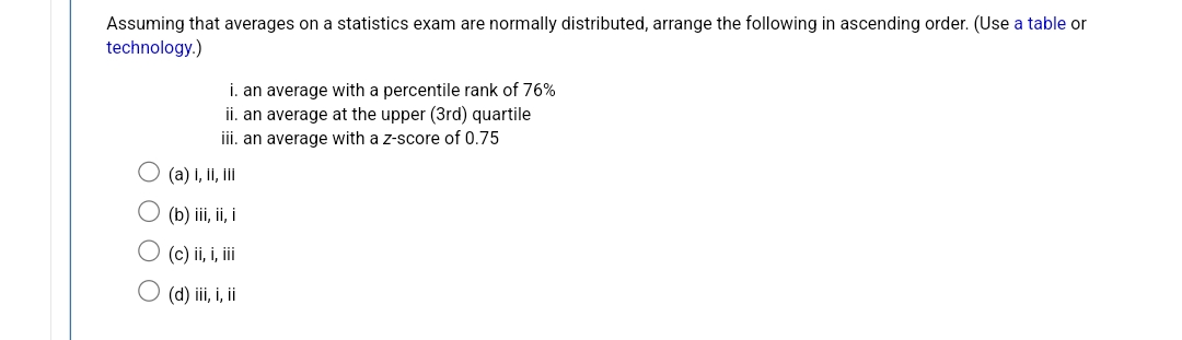 Assuming that averages on a statistics exam are normally distributed, arrange the following in ascending order. (Use a table or
technology.)
i. an average with a percentile rank of 76%
ii. an average at the upper (3rd) quartile
iii. an average with a z-score of 0.75
(a) i, ii, iii
(b) iii, ii, i
(c) ii, i, iii
(d) iii, i, ii