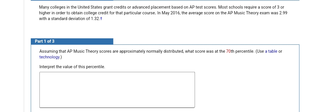 Many colleges in the United States grant credits or advanced placement based on AP test scores. Most schools require a score of 3 or
higher in order to obtain college credit for that particular course. In May 2016, the average score on the AP Music Theory exam was 2.99
with a standard deviation of 1.32.t
Part 1 of 3
Assuming that AP Music Theory scores are approximately normally distributed, what score was at the 70th percentile. (Use a table or
technology.)
Interpret the value of this percentile.