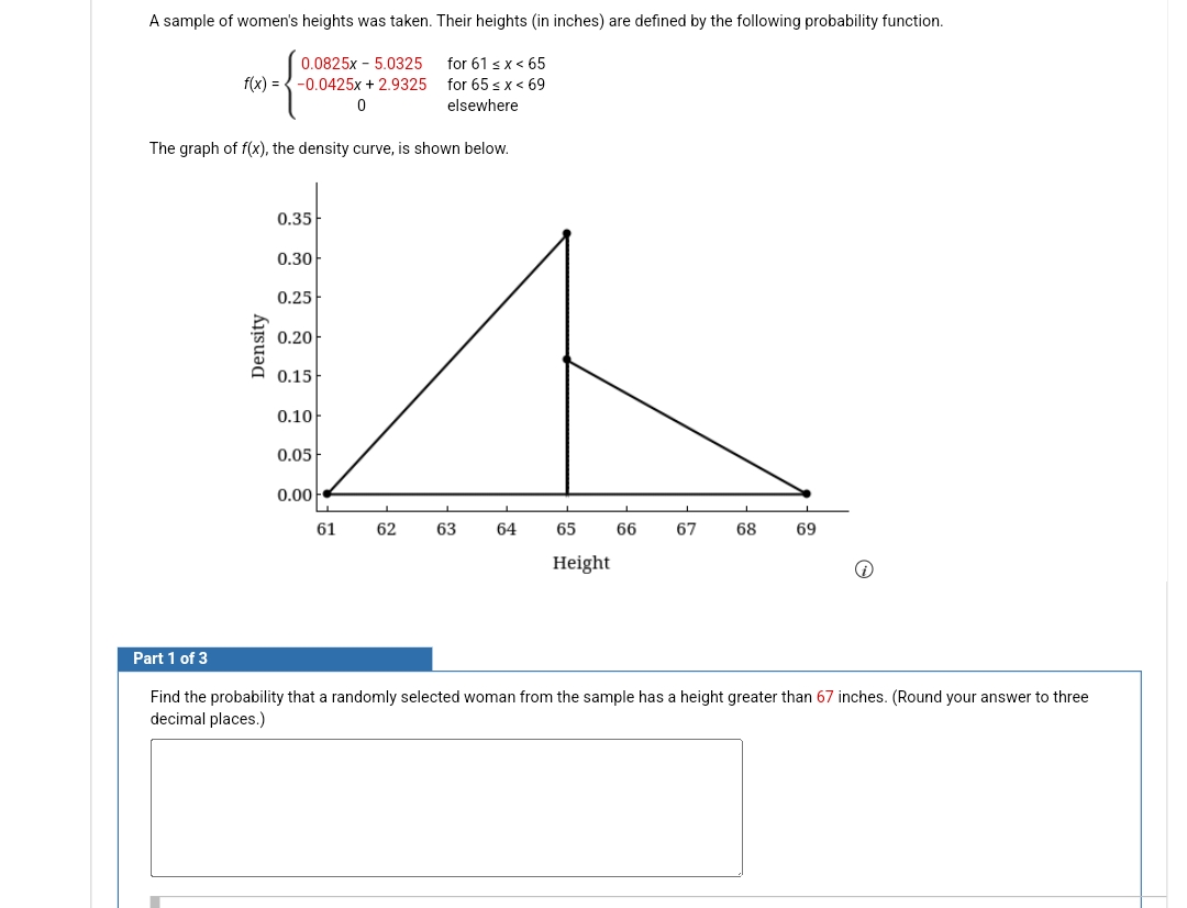 A sample of women's heights was taken. Their heights (in inches) are defined by the following probability function.
0.0825x5.0325
for 61 < x < 65
f(x) = -0.0425x + 2.9325
0
for 65 ≤ x < 69
elsewhere
The graph of f(x), the density curve, is shown below.
0.35
0.30
0.25
0.20
A
0.15
0.10
0.05
0.00
61
62
63
64
65
66 67 68
69
Height
Part 1 of 3
Find the probability that a randomly selected woman from the sample has a height greater than 67 inches. (Round your answer to three
decimal places.)
Density