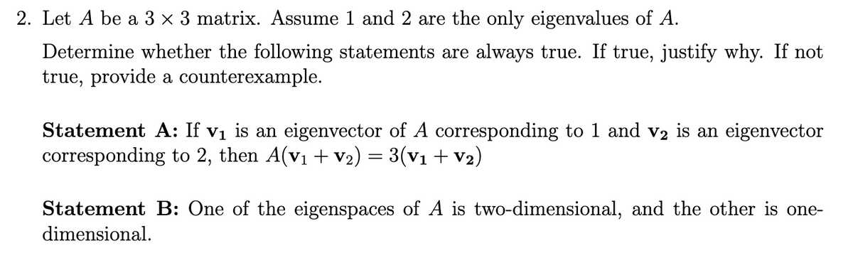 2. Let A be a 3 × 3 matrix. Assume 1 and 2 are the only eigenvalues of A.
Determine whether the following statements are always true. If true, justify why. If not
true, provide a counterexample.
Statement A: If v₁ is an eigenvector of A corresponding to 1 and v2 is an eigenvector
corresponding to 2, then A(v₁ + V₂) = 3(V1 + V2)
Statement B: One of the eigenspaces of A is two-dimensional, and the other is one-
dimensional.