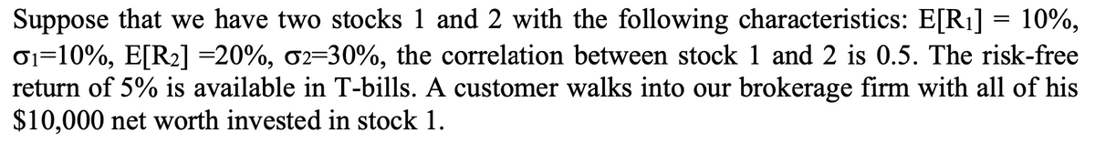 Suppose that we have two stocks 1 and 2 with the following characteristics: E[R₁] = 10%,
01-10%, E[R₂] =20%, 02-30%, the correlation between stock 1 and 2 is 0.5. The risk-free
return of 5% is available in T-bills. A customer walks into our brokerage firm with all of his
$10,000 net worth invested in stock 1.