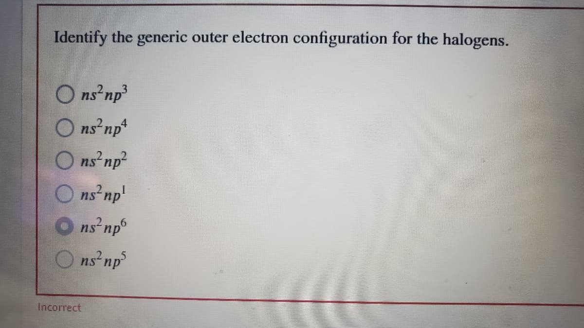 Identify the generic outer electron configuration for the halogens.
O ns np
O ns np
O ns np?
ns np'
O ns np
O ns np
4
Incorrect
