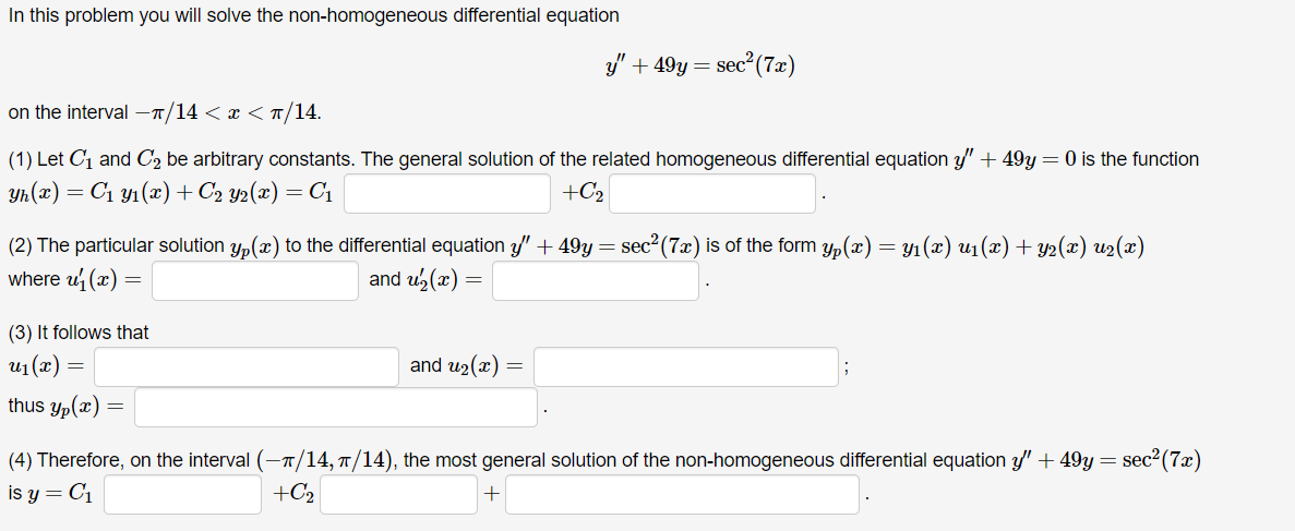 In this problem, you will solve the non-homogeneous differential equation

\[ y'' + 49y = \sec^2(7x) \]

on the interval \(-\pi/14 < x < \pi/14\).

(1) Let \( C_1 \) and \( C_2 \) be arbitrary constants. The general solution of the related homogeneous differential equation \( y'' + 49y = 0 \) is the function

\[ y_h(x) = C_1 y_1(x) + C_2 y_2(x) = C_1 \, \underline{\hspace{1cm}} + C_2 \, \underline{\hspace{1cm}}. \]

(2) The particular solution \( y_p(x) \) to the differential equation \( y'' + 49y = \sec^2(7x) \) is of the form 

\[ y_p(x) = y_1(x) \, u_1(x) + y_2(x) \, u_2(x) \]

where \( u_1'(x) = \underline{\hspace{1.5cm}} \) and \( u_2'(x) = \underline{\hspace{1.5cm}} \).

(3) It follows that 

\[ u_1(x) = \underline{\hspace{1.5cm}} \, \text{and} \, u_2(x) = \underline{\hspace{1.5cm}}; \]

thus  

\[ y_p(x) = \underline{\hspace{5cm}}. \]

(4) Therefore, on the interval \((- \pi/14, \pi/14)\), the most general solution of the non-homogeneous differential equation \( y'' + 49y = \sec^2(7x) \) is 

\[ y = C_1 \, \underline{\hspace{1cm}} + C_2 \, \underline{\hspace{1cm}} + \underline{\hspace{5cm}}. \]