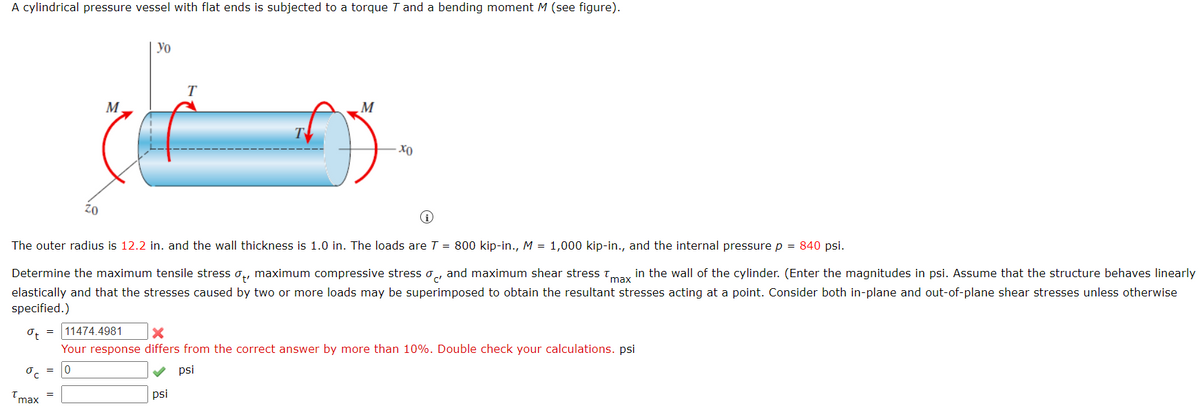 A cylindrical pressure vessel with flat ends is subjected to a torque 7 and a bending moment M (see figure).
ot
oc
max
Zo
=
M
yo
The outer radius is 12.2 in. and the wall thickness is 1.0 in. The loads are T = 800 kip-in., M = 1,000 kip-in., and the internal pressure p = 840 psi.
Determine the maximum tensile stress , maximum compressive stress and maximum shear stress Tmax in the wall of the cylinder. (Enter the magnitudes in psi. Assume that the structure behaves linearly
elastically and that the stresses caused by two or more loads may be superimposed to obtain the resultant stresses acting at a point. Consider both in-plane and out-of-plane shear stresses unless otherwise
specified.)
T
M
psi
хо
11474.4981 X
Your response differs from the correct answer by more than 10%. Double check your calculations. psi
0
psi