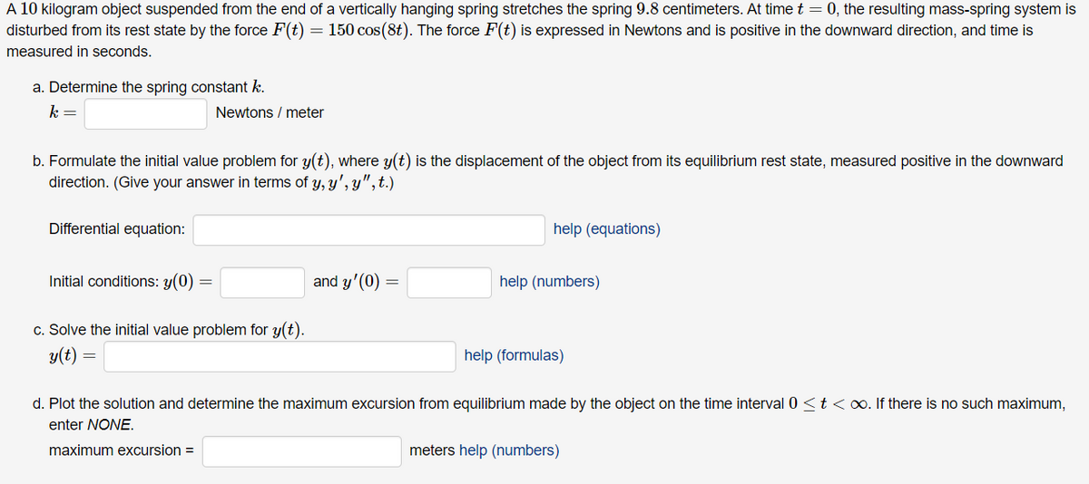 A 10 kilogram object suspended from the end of a vertically hanging spring stretches the spring 9.8 centimeters. At time t = 0, the resulting mass-spring system is
disturbed from its rest state by the force F(t) 150 cos(8t). The force F(t) is expressed in Newtons and is positive in the downward direction, and time is
=
measured in seconds.
a. Determine the spring constant k.
k =
b. Formulate the initial value problem for y(t), where y(t) is the displacement of the object from its equilibrium rest state, measured positive in the downward
direction. (Give your answer in terms of y, y', y", t.)
Differential equation:
Initial conditions: y(0) =
Newtons / meter
c. Solve the initial value problem for y(t).
y(t)
=
and y'(0)
=
help (equations)
help (numbers)
help (formulas)
d. Plot the solution and determine the maximum excursion from equilibrium made by the object on the time interval 0 < t < ∞. If there is no such maximum,
enter NONE.
maximum excursion =
meters help (numbers)