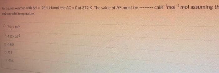 For a given reaction with AH = -28.1 kJ/mol, the AG=0 at 372 K. The value of AS must be ----
not vary with temperature.
0-7.55.105
0-132-102
0-18.04
0755
0755
calk ¹mol ¹ mol assuming the