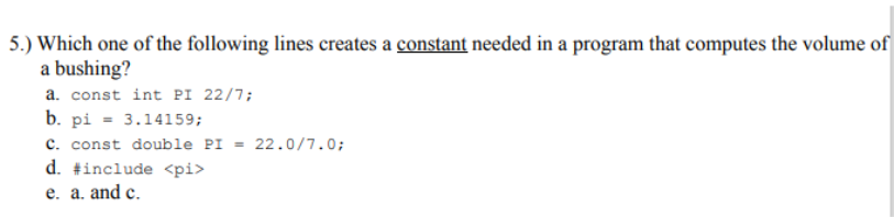 5.) Which one of the following lines creates a constant needed in a program that computes the volume of
a bushing?
a. const int PI 22/7;
b. pi = 3.14159;
c. const double PI = 22.0/7.0;
d. #include <pi>
e. a. and c.
