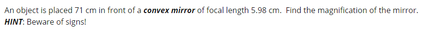 An object is placed 71 cm in front of a convex mirror of focal length 5.98 cm. Find the magnification of the mirror.
HINT: Beware of signs!
