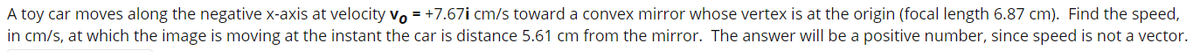 A toy car moves along the negative x-axis at velocity vo = +7.67i cm/s toward a convex mirror whose vertex is at the origin (focal length 6.87 cm). Find the speed,
in cm/s, at which the image is moving at the instant the car is distance 5.61 cm from the mirror. The answer will be a positive number, since speed is not a vector.
