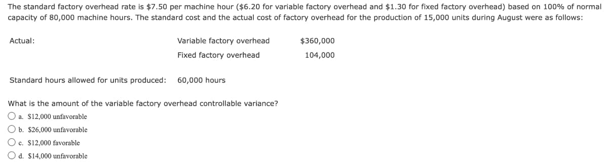 The standard factory overhead rate is $7.50 per machine hour ($6.20 for variable factory overhead and $1.30 for fixed factory overhead) based on 100% of normal
capacity of 80,000 machine hours. The standard cost and the actual cost of factory overhead for the production of 15,000 units during August were as follows:
Actual:
Variable factory overhead
Fixed factory overhead
Standard hours allowed for units produced: 60,000 hours
What is the amount of the variable factory overhead controllable variance?
Oa. $12,000 unfavorable
O b. $26,000 unfavorable
Oc. $12,000 favorable
O d. $14,000 unfavorable
$360,000
104,000