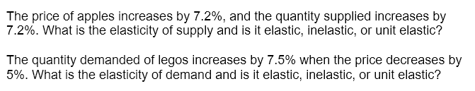 The price of apples increases by 7.2%, and the quantity supplied increases by
7.2%. What is the elasticity of supply and is it elastic, inelastic, or unit elastic?
The quantity demanded of legos increases by 7.5% when the price decreases by
5%. What is the elasticity of demand and is it elastic, inelastic, or unit elastic?