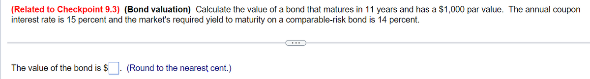 (Related to Checkpoint 9.3) (Bond valuation) Calculate the value of a bond that matures in 11 years and has a $1,000 par value. The annual coupon
interest rate is 15 percent and the market's required yield to maturity on a comparable-risk bond is 14 percent.
The value of the bond is $
(Round to the nearest cent.)