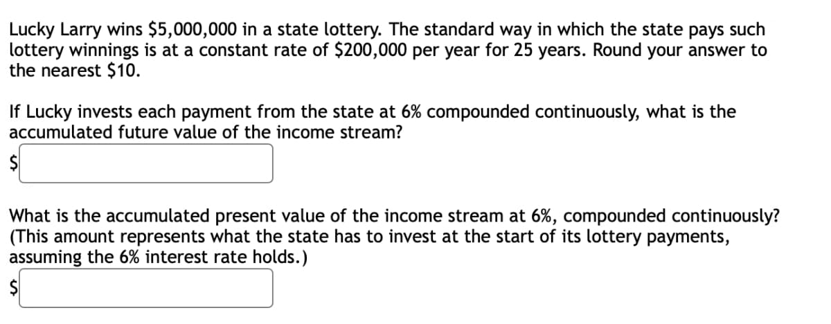 Lucky Larry wins $5,000,000 in a state lottery. The standard way in which the state pays such
lottery winnings is at a constant rate of $200,000 per year for 25 years. Round your answer to
the nearest $10.
If Lucky invests each payment from the state at 6% compounded continuously, what is the
accumulated future value of the income stream?
What is the accumulated present value of the income stream at 6%, compounded continuously?
(This amount represents what the state has to invest at the start of its lottery payments,
assuming the 6% interest rate holds.)
$