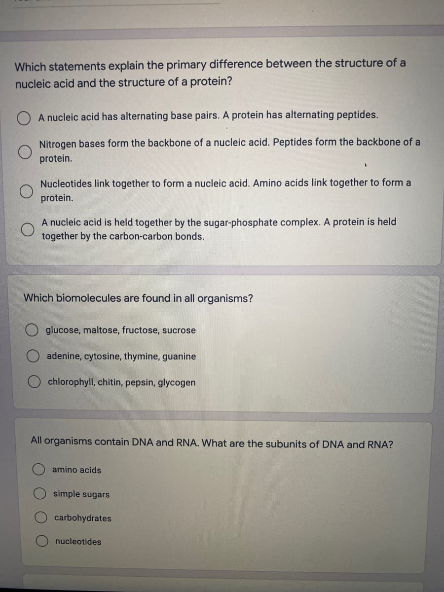 Which statements explain the primary difference between the structure of a
nucleic acid and the structure of a protein?
A nucleic acid has alternating base pairs. A protein has alternating peptides.
Nitrogen bases form the backbone of a nucleic acid. Peptides form the backbone of a
protein.
Nucleotides link together to form a nucleic acid. Amino acids link together to form a
protein.
A nucleic acid is held together by the sugar-phosphate complex. A protein is held
together by the carbon-carbon bonds.
Which biomolecules are found in all organisms?
glucose, maltose, fructose, sucrose
adenine, cytosine, thymine, guanine
chlorophyll, chitin, pepsin, glycogen
All organisms contain DNA and RNA. What are the subunits of DNA and RNA?
amino acids
simple sugars
carbohydrates
nucleotides
