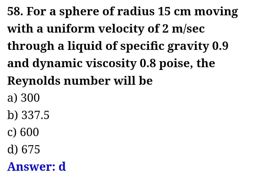 58. For a sphere of radius 15 cm moving
with a uniform velocity of 2 m/sec
through a liquid of specific gravity 0.9
and dynamic viscosity 0.8 poise, the
Reynolds number will be
a) 300
b) 337.5
c) 600
d) 675
Answer: d
