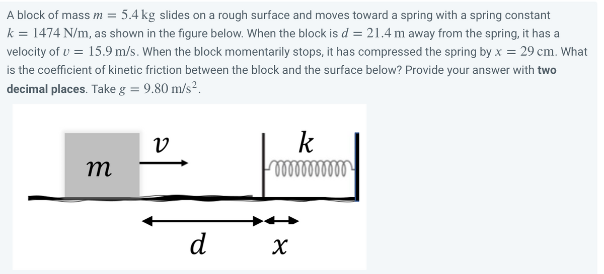 A block of mass m = 5.4 kg slides on a rough surface and moves toward a spring with a spring constant
k = 1474 N/m, as shown in the figure below. When the block is d = 21.4 m away from the spring, it has a
velocity of v = 15.9 m/s. When the block momentarily stops, it has compressed the spring by x = 29 cm. What
is the coefficient of kinetic friction between the block and the surface below? Provide your answer with two
decimal places. Take g = 9.80 m/s².
V
k
m
ooooooooooo
X
d