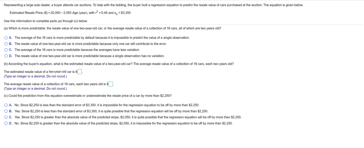 Representing a large auto dealer, a buyer attends car auctions. To help with the bidding, the buyer built a regression equation to predict the resale value of cars purchased at the auction. The equation is given below.
Estimated Resale Price ($) = 20,000 – 2,050 Age (year), with r2 =0.46 and
Se
= $3,300
Use this information to complete parts (a) through (c) below.
(a) Which is more predictable: the resale value of one two-year-old car, or the average resale value of a collection of 16 cars, all of which are two years old?
O A. The average of the 16 cars is more predictable by default because it is impossible to predict the value of a single observation.
O B. The resale value of one two-year-old car is more predictable because only one car will contribute to the error.
OC. The average of the 16 cars is more predictable because the averages have less variation.
O D. The resale value of one two-year-old car is more predictable because a single observation has no variation.
(b) According the buyer's equation, what is the estimated resale value of a two-year-old car? The average resale value of a collection of 16 cars, each two years old?
The estimated resale value of a two-year-old car is $.
(Type an integer or a decimal. Do not round.)
The average resale value of a collection of 16 cars, each two years old is $
(Type an integer or a decimal. Do not round.)
(c) Could the prediction from this equation overestimate or underestimate the resale price of a car by more than $2,250?
O A. No. Since $2,250 is less than the standard error of $3,300, it is impossible for the regression equation to be off by more than $2,250.
O B. Yes. Since $2,250 is less than the standard error of $3,300, it is quite possible that the regression equation will be off by more than $2,250.
O C. Yes. Since $2,250 is greater than the absolute value of the predicted slope, $2,050, it is quite possible that the regression equation will be off by more than $2,250.
O D. No. Since $2,250 is greater than the absolute value of the predicted slope, $2,050, it is impossible for the regression equation to be off by more than $2,250.
