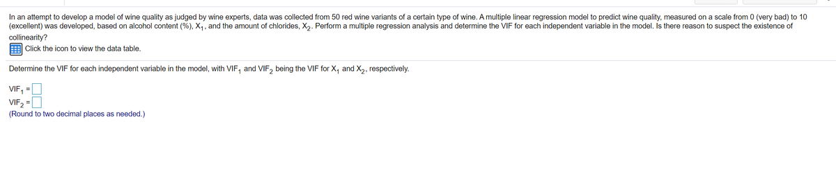 In an attempt to develop a model of wine quality as judged by wine experts, data was collected from 50 red wine variants of a certain type of wine. A multiple linear regression model to predict wine quality, measured on a scale from 0 (very bad) to 10
(excellent) was developed, based on alcohol content (%), X1, and the amount of chlorides, X,. Perform a multiple regression analysis and determine the VIF for each independent variable in the model. Is there reason to suspect the existence of
collinearity?
Click the icon to view the data table.
Determine the VIF for each independent variable in the model, with VIF, and VIF, being the VIF for X, and X,, respectively.
VIF1
VIF2
%3D
(Round to two decimal places as needed.)
