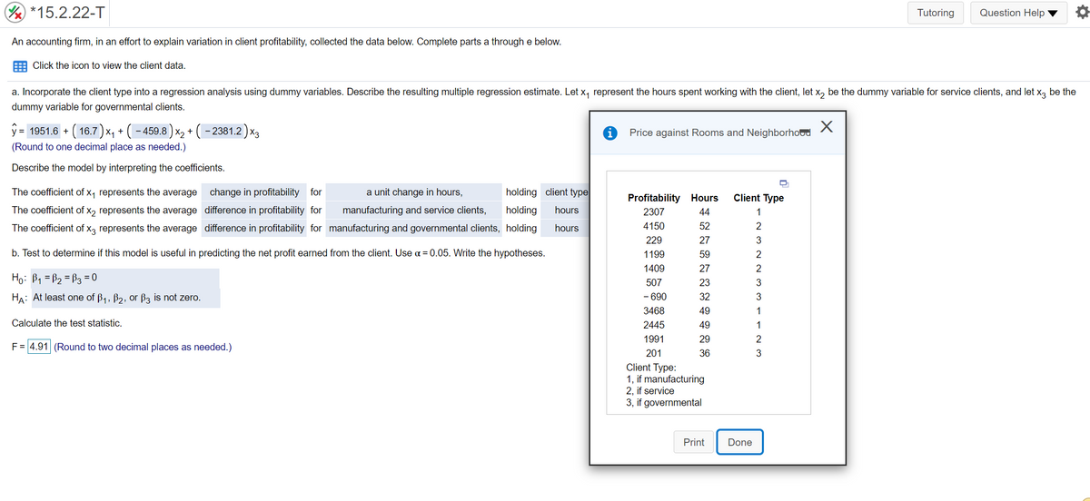 *15.2.22-T
Tutoring
Question Help ▼
An accounting firm, in an effort to explain variation in client profitability, collected the data below. Complete parts a through e below.
E Click the icon to view the client data.
a. Incorporate the client type into a regression analysis using dummy variables. Describe the resulting multiple regression estimate. Let x, represent the hours spent working with the client, let x, be the dummy variable for service clients, and let x, be the
dummy variable for governmental clients.
ŷ
= 1951.6
+ ( 16.7) x, + ( - 459.8 ) x, + ( – 2381.2 ) x3
Price against Rooms and Neighborhoud
|X2
(Round to one decimal place as needed.)
Describe the model by interpreting the coefficients.
The coefficient of x, represents the average
change in profitability for
a unit change in hours,
holding client type
Profitability Hours
Client Type
The coefficient of x2 represents the average difference in profitability for
manufacturing and service clients,
holding
hours
2307
44
1
The coefficient of x, represents the average difference in profitability for manufacturing and governmental clients, holding
hours
4150
52
2
229
27
3
b. Test to determine if this model is useful in predicting the net profit earned from the client. Use a = 0.05. Write the hypotheses.
1199
59
2
1409
27
Họ: B1 = B2 = B3 = 0
507
23
3
HA: At least one of B1, B2, 0r B3 is not zero.
- 690
32
3468
49
1
Calculate the test statistic.
2445
49
1
1991
29
2
F = 4.91 (Round to two decimal places as needed.)
201
36
Client Type:
1, if manufacturing
2, if service
3, if governmental
Print
Done
