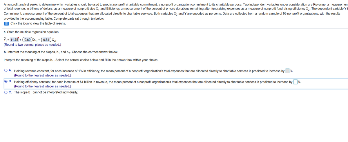 A nonprofit analyst seeks to determine which variables should be used to predict nonprofit charitable commitment, a nonprofit organization commitment to its charitable purpose. Two independent variables under consideration are Revenue, a measurement
of total revenue, in billions of dollars, as a measure of nonprofit size X, and Efficiency, a measurement of the percent of private donations remaining after fundraising expenses as a measure of nonprofit fundraising efficiency X,. The dependent variable Y i
Commitment, a measurement of the percent of total expenses that are allocated directly to charitable services. Both variables X, and Y are encoded as percents. Data are collected from a random sample of 99 nonprofit organizations, with the results
provided in the accompanying table. Complete parts (a) through (c) below.
Click the icon to view the table of results.
a. State the multiple regression equation.
P; = 11.75 + (0.69) X-i + ( 0.84) X2
(Round to two decimal places as needed.)
b. Interpret the meaning of the slopes, b, and b,. Choose the correct answer below.
Interpret the meaning of the slope b,. Select the correct choice below and fill in the answer box within your choice.
O A. Holding revenue constant, for each increase of 1% in efficiency, the mean percent of a nonprofit organization's total expenses that are allocated directly to charitable services is predicted to increase by
(Round to the nearest integer as needed.)
%.
O B. Holding efficiency constant, for each increase of $1 billion in revenue, the mean percent of a nonprofit organization's total expenses that are allocated directly to charitable services is predicted to increase by
%.
(Round to the nearest integer as needed.)
OC. The slope b, cannot be interpreted individually.
